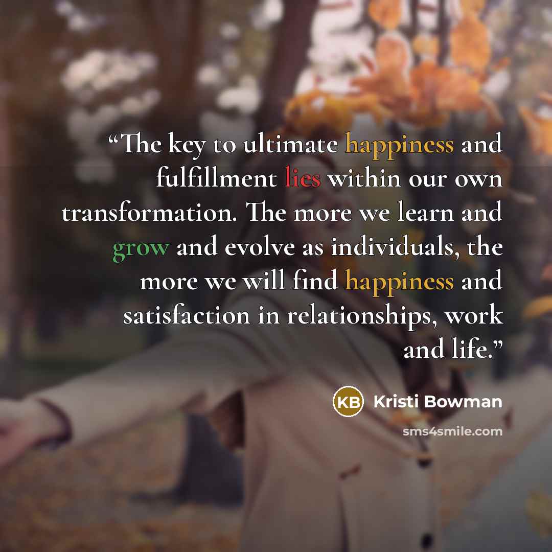 “The key to ultimate happiness and fulfillment lies within our own transformation. The more we learn and grow and evolve as individuals, the more we will find happiness and satisfaction in relationships, work and life.” quote by Kristi Bowman