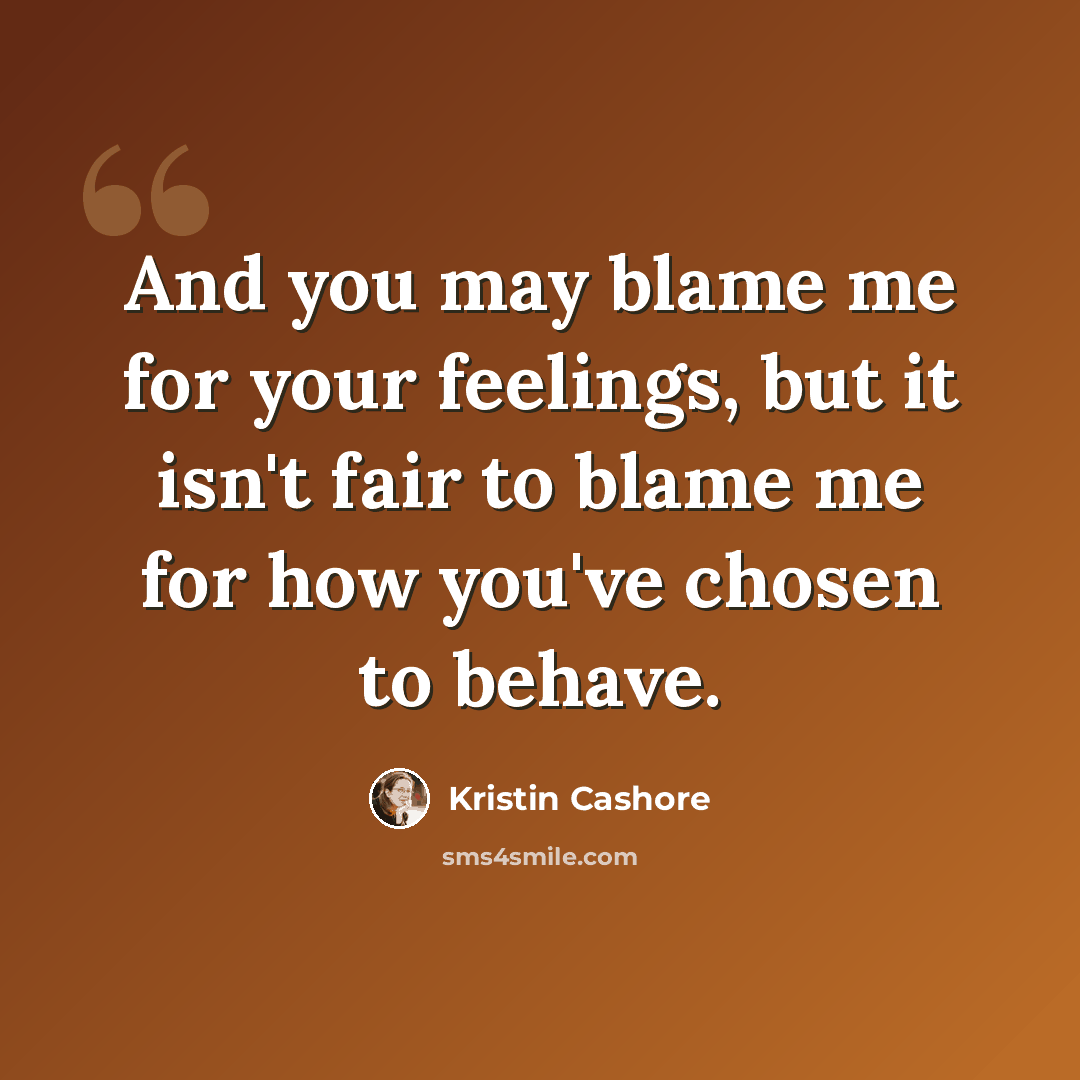 “And you may blame me for your feelings, but it isn't fair to blame me for how you've chosen to behave.” quote by Kristin Cashore