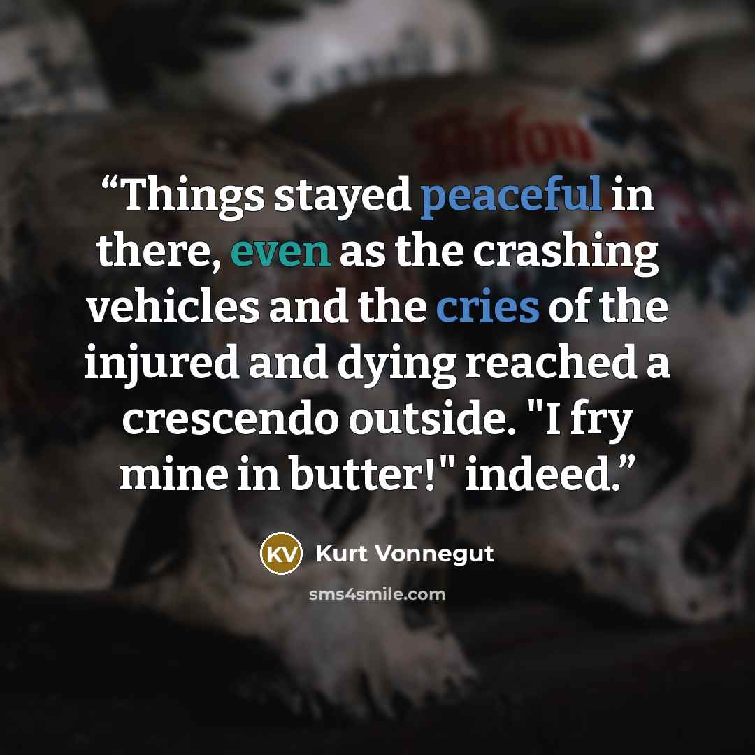 “Things stayed peaceful in there, even as the crashing vehicles and the cries of the injured and dying reached a crescendo outside. "I fry mine in butter!" indeed.” quote by Kurt Vonnegut