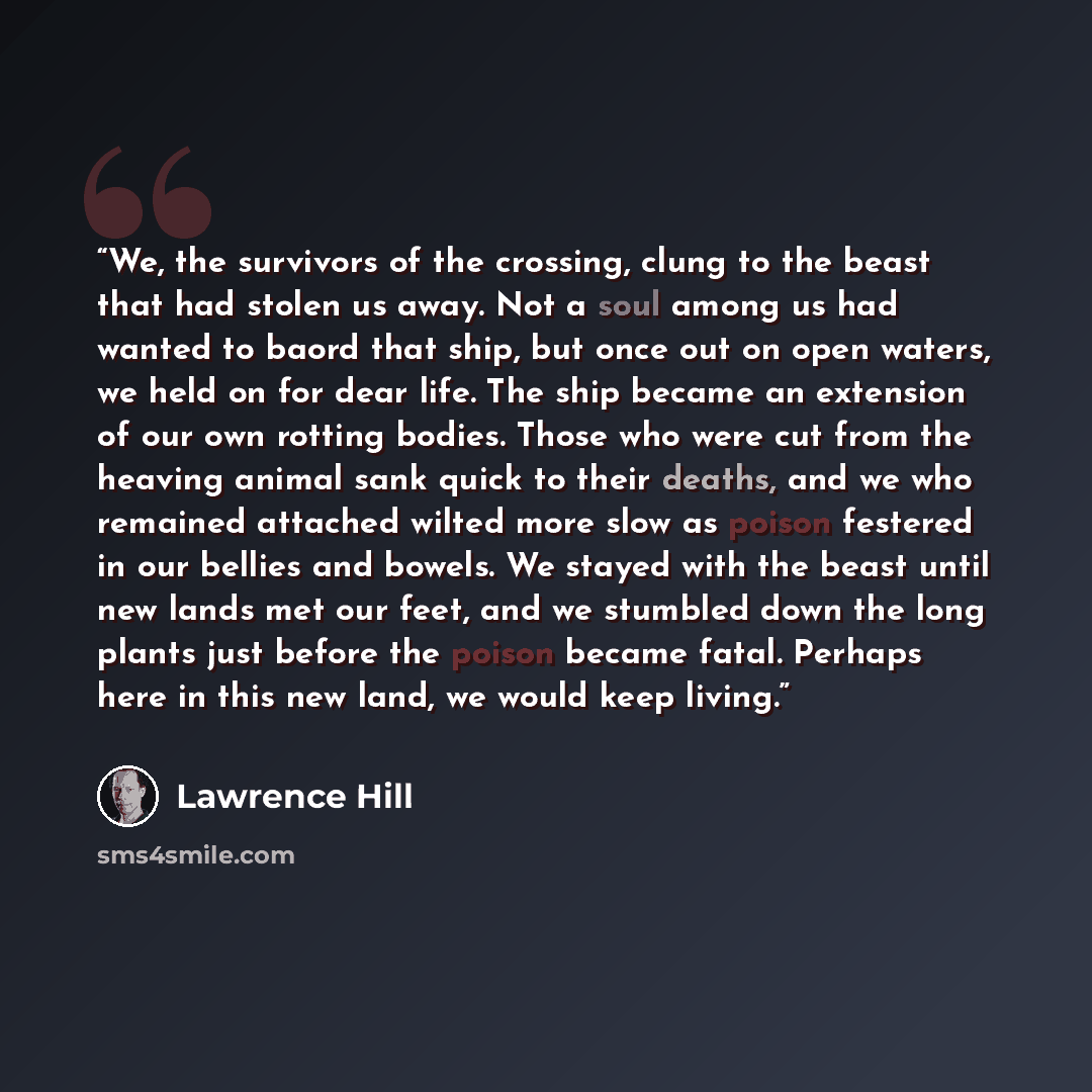 “We, the survivors of the crossing, clung to the beast that had stolen us away. Not a soul among us had wanted to baord that ship, but once out on open waters, we held on for dear life. The ship became an extension of our own rotting bodies. Those who were cut from the heaving animal sank quick to…” quote by Lawrence Hill