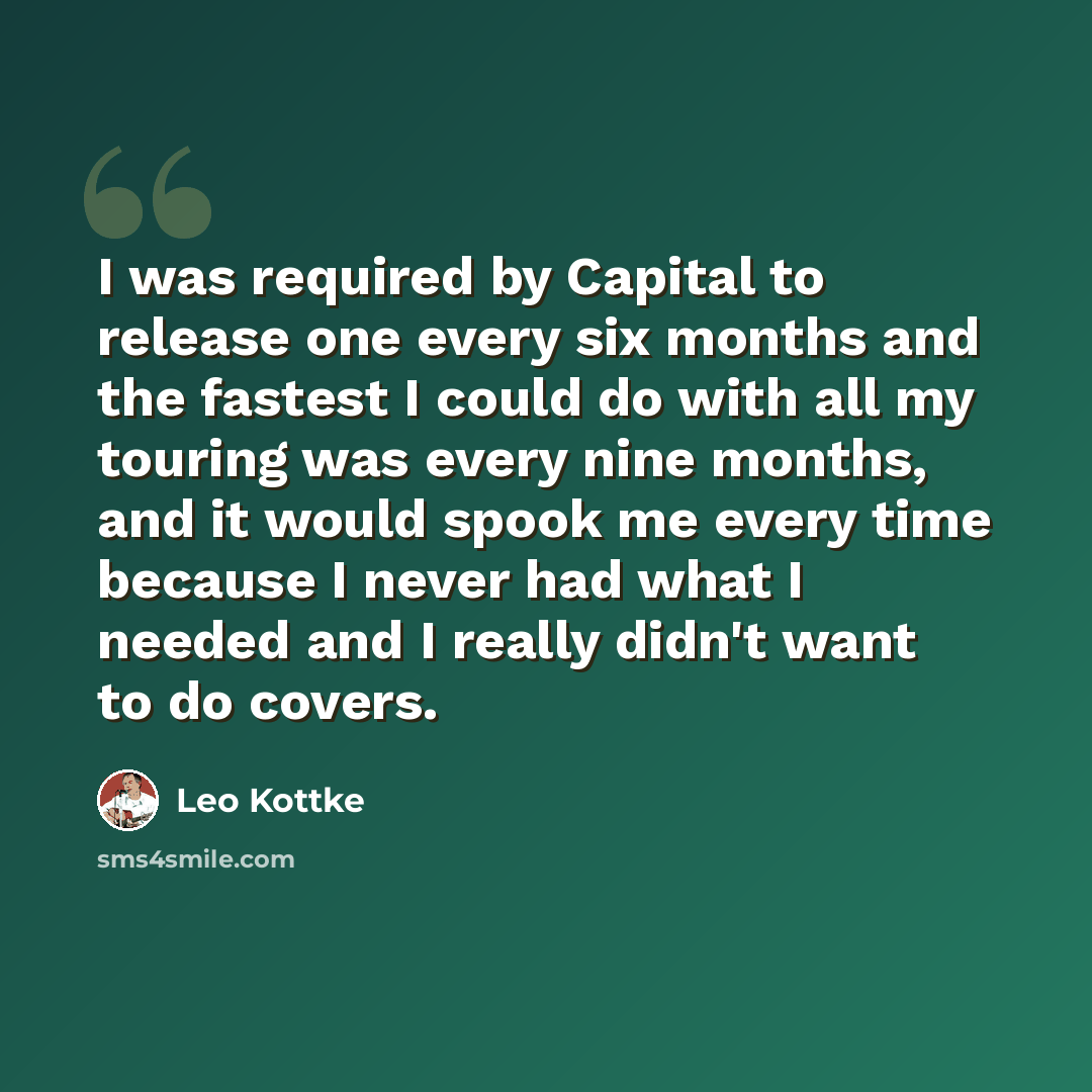 “I was required by Capital to release one every six months and the fastest I could do with all my touring was every nine months, and it would spook me every time because I never had what I needed and I really didn't want to do covers.” quote by Leo Kottke