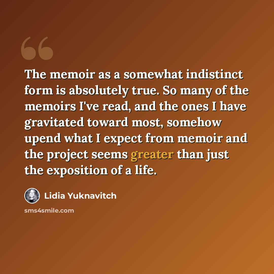 “The memoir as a somewhat indistinct form is absolutely true. So many of the memoirs I've read, and the ones I have gravitated toward most, somehow upend what I expect from memoir and the project seems greater than just the exposition of a life.” quote by Lidia Yuknavitch