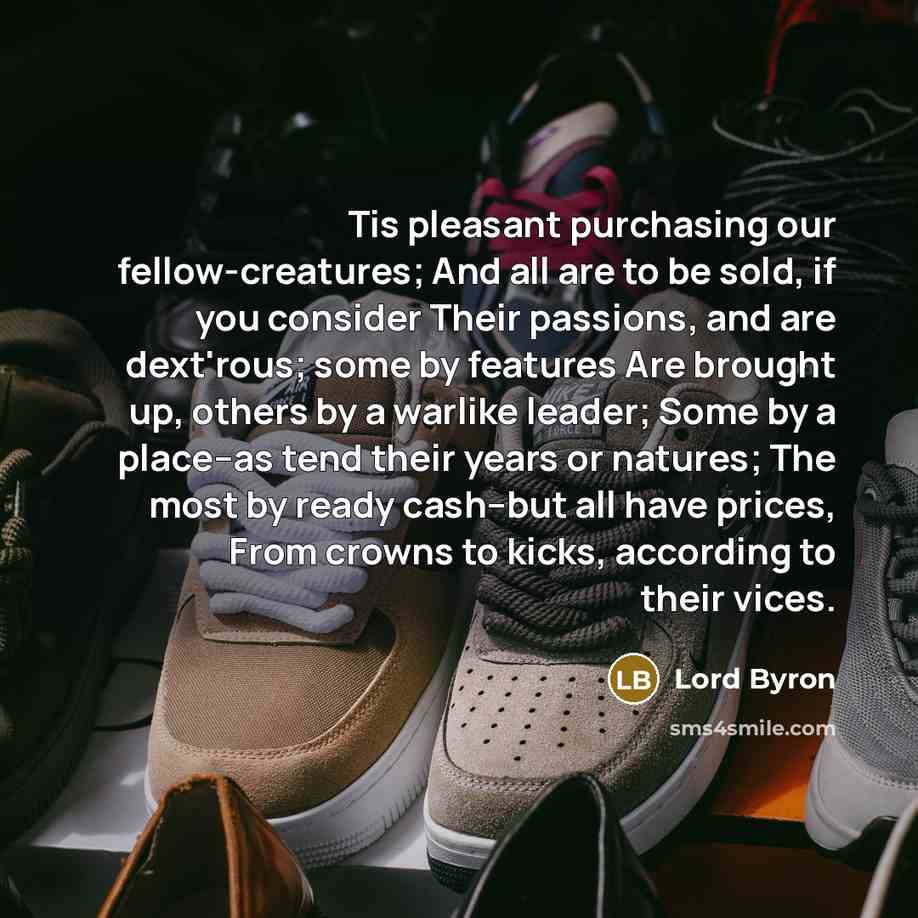 “Tis pleasant purchasing our fellow-creatures; And all are to be sold, if you consider Their passions, and are dext'rous; some by features Are brought up, others by a warlike leader; Some by a place--as tend their years or natures; The most by ready cash--but all have prices, From crowns to kicks…” quote by Lord Byron