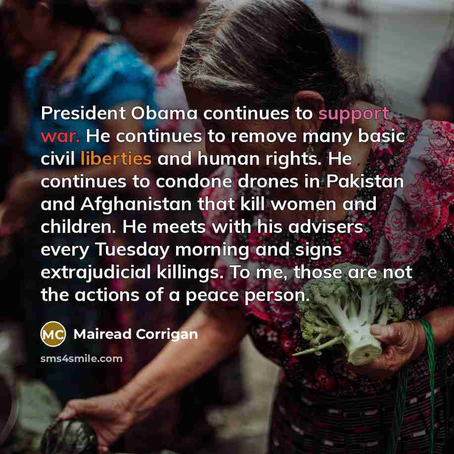 “President Obama continues to support war. He continues to remove many basic civil liberties and human rights. He continues to condone drones in Pakistan and Afghanistan that kill women and children. He meets with his advisers every Tuesday morning and signs extrajudicial killings. To me, those are…” quote by Mairead Corrigan