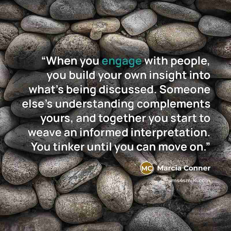 “When you engage with people, you build your own insight into what’s being discussed. Someone else’s understanding complements yours, and together you start to weave an informed interpretation. You tinker until you can move on.” quote by Marcia Conner