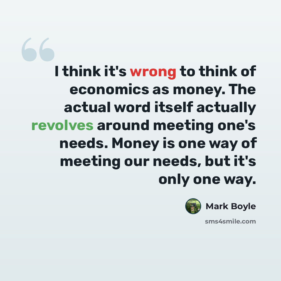 “I think it's wrong to think of economics as money. The actual word itself actually revolves around meeting one's needs. Money is one way of meeting our needs, but it's only one way.” quote by Mark Boyle