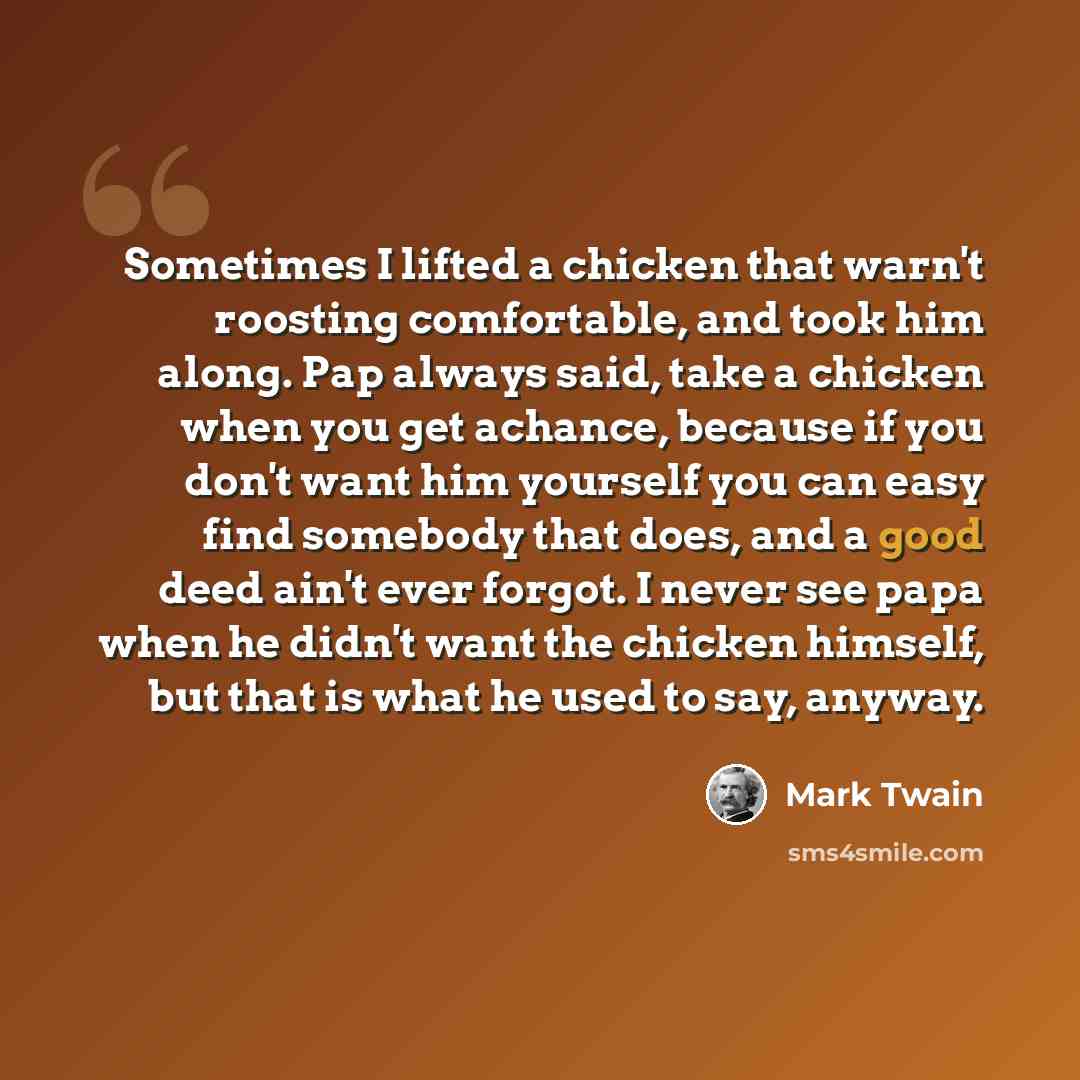 “Sometimes I lifted a chicken that warn't roosting comfortable, and took him along. Pap always said, take a chicken when you get achance, because if you don't want him yourself you can easy find somebody that does, and a good deed ain't ever forgot. I never see papa when he didn't want the chicken…” quote by Mark Twain
