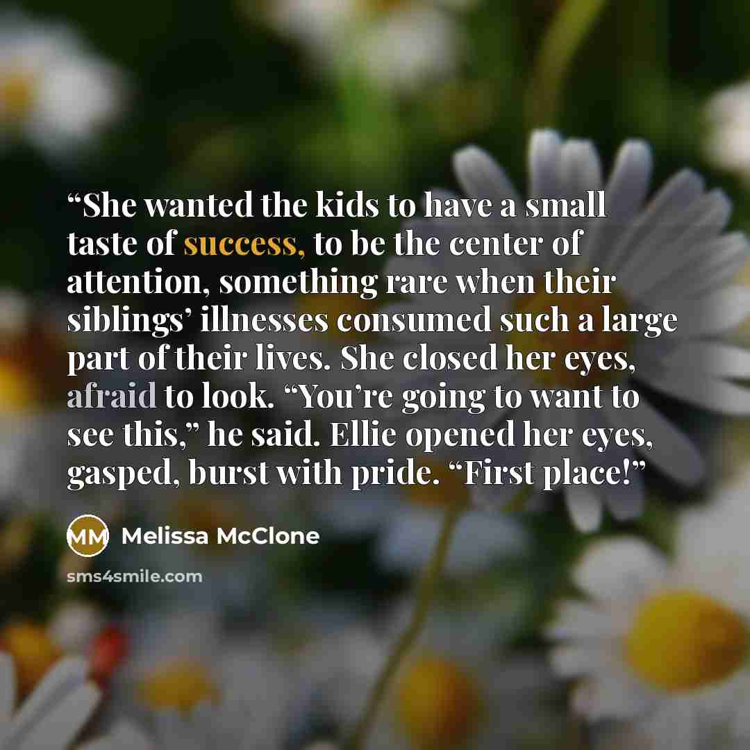 “She wanted the kids to have a small taste of success, to be the center of attention, something rare when their siblings’ illnesses consumed such a large part of their lives. She closed her eyes, afraid to look. “You’re going to want to see this,” he said. Ellie opened her eyes, gasped, burst with…” quote by Melissa McClone