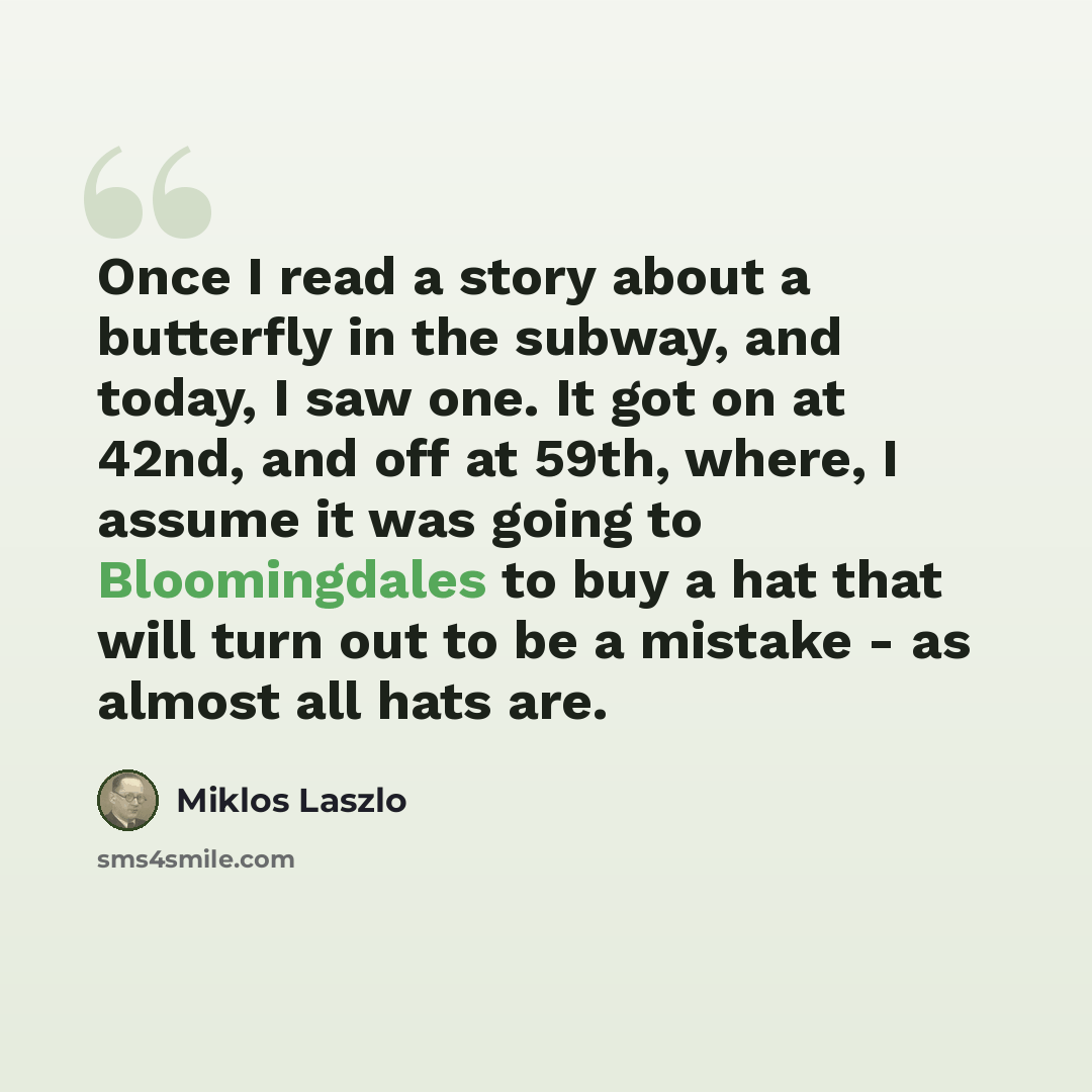 “Once I read a story about a butterfly in the subway, and today, I saw one. It got on at 42nd, and off at 59th, where, I assume it was going to Bloomingdales to buy a hat that will turn out to be a mistake - as almost all hats are.” quote by Miklos Laszlo
