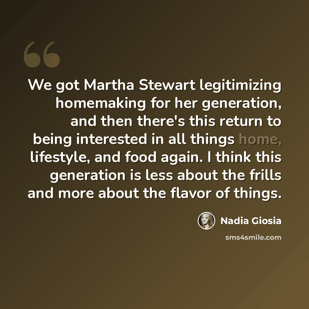 “We got Martha Stewart legitimizing homemaking for her generation, and then there's this return to being interested in all things home, lifestyle, and food again. I think this generation is less about the frills and more about the flavor of things.” quote by Nadia Giosia