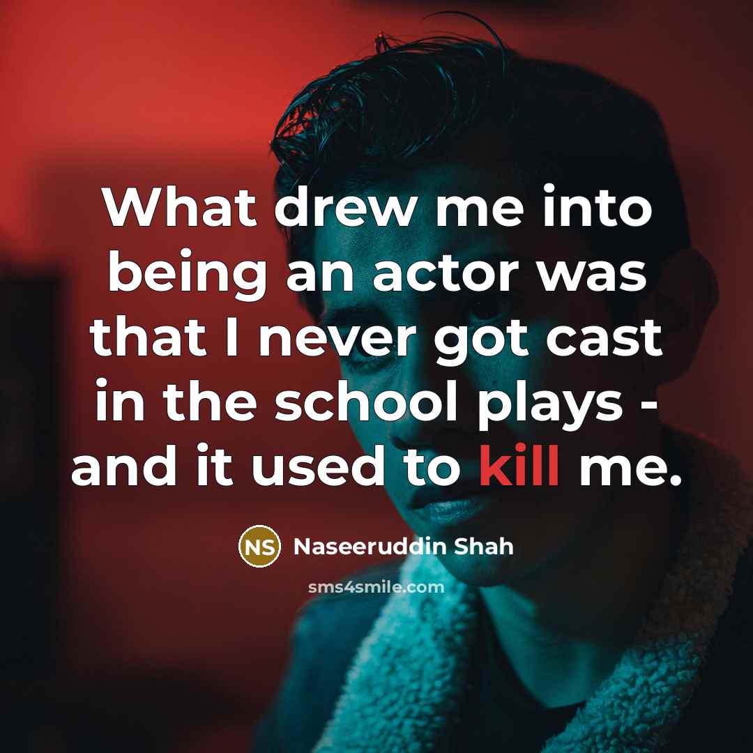 “What drew me into being an actor was that I never got cast in the school plays - and it used to kill me.” quote by Naseeruddin Shah