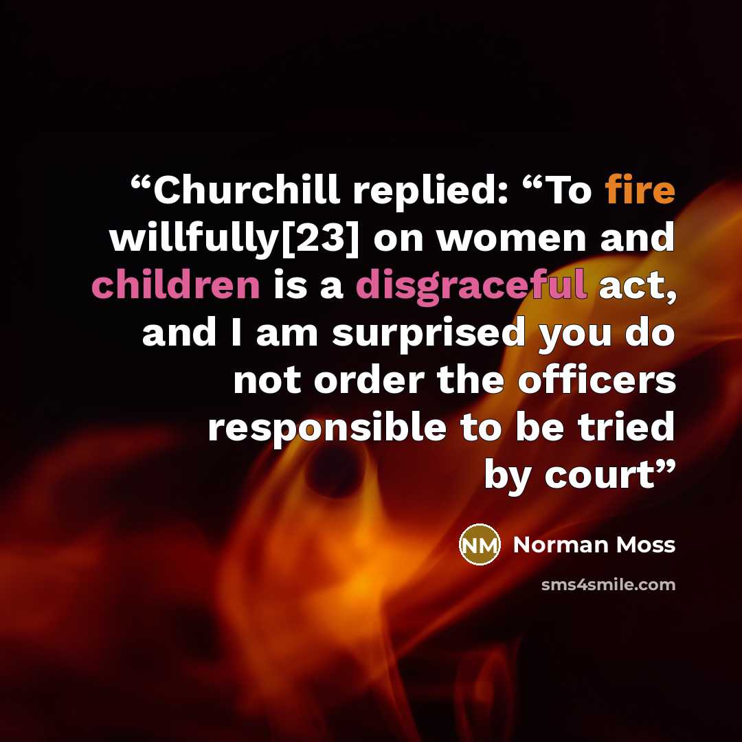 “Churchill replied: “To fire willfully[23] on women and children is a disgraceful act, and I am surprised you do not order the officers responsible to be tried by court” quote by Norman Moss