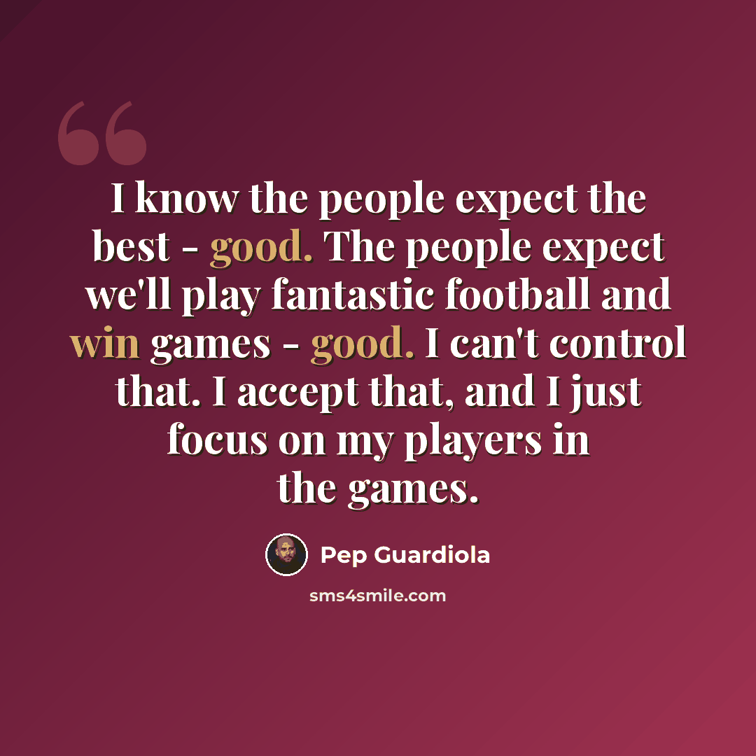 “I know the people expect the best - good. The people expect we'll play fantastic football and win games - good. I can't control that. I accept that, and I just focus on my players in the games.” quote by Pep Guardiola