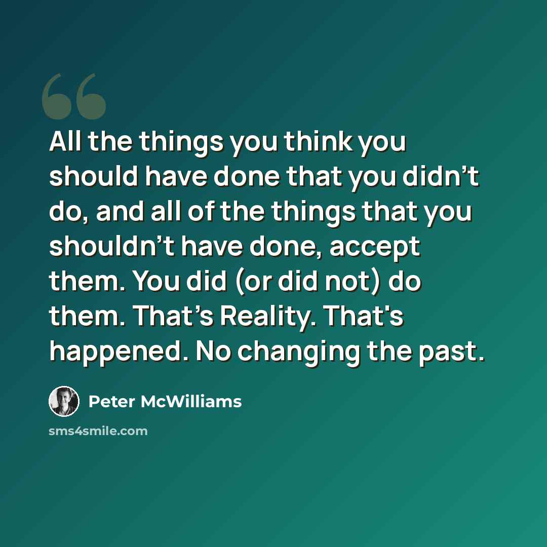 “All the things you think you should have done that you didn't do, and all of the things that you shouldn't have done, accept them. You did (or did not) do them. That's Reality. That's happened. No changing the past.” quote by Peter McWilliams