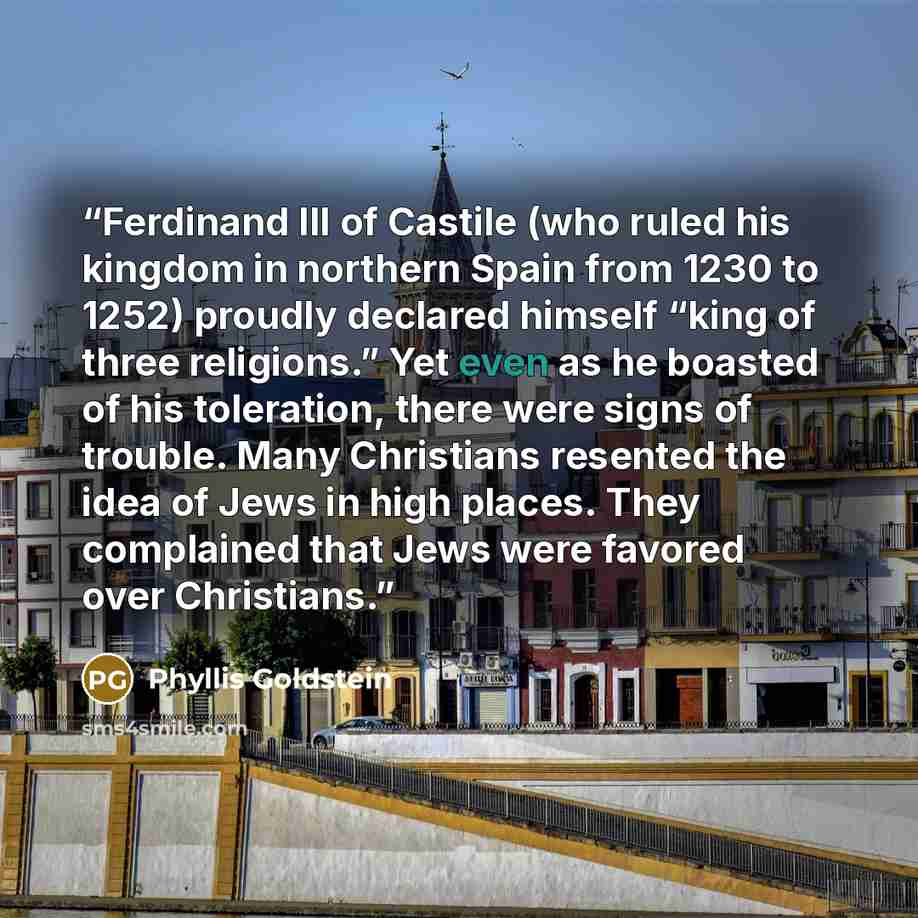 “Ferdinand III of Castile (who ruled his kingdom in northern Spain from 1230 to 1252) proudly declared himself “king of three religions.” Yet even as he boasted of his toleration, there were signs of trouble. Many Christians resented the idea of Jews in high places. They complained that Jews were…” quote by Phyllis Goldstein