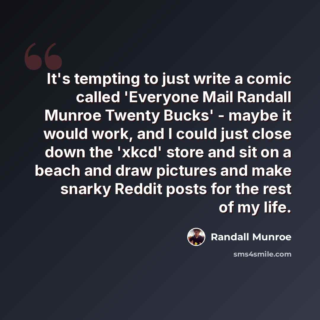 “It's tempting to just write a comic called 'Everyone Mail Randall Munroe Twenty Bucks' - maybe it would work, and I could just close down the 'xkcd' store and sit on a beach and draw pictures and make snarky Reddit posts for the rest of my life.” quote by Randall Munroe
