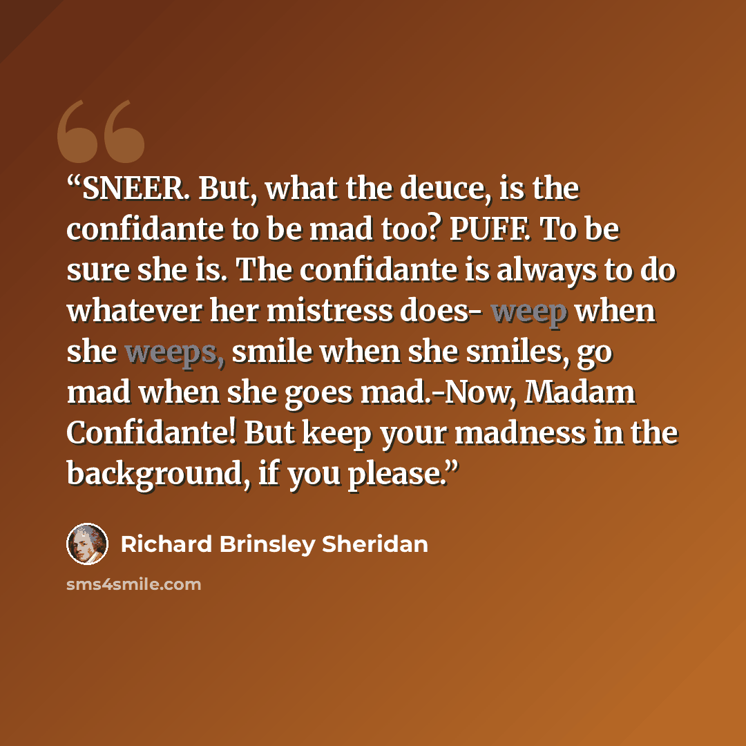 “SNEER. But, what the deuce, is the confidante to be mad too? PUFF. To be sure she is. The confidante is always to do whatever her mistress does- weep when she weeps, smile when she smiles, go mad when she goes mad.-Now, Madam Confidante! But keep your madness in the background, if you please.” quote by Richard Brinsley Sheridan