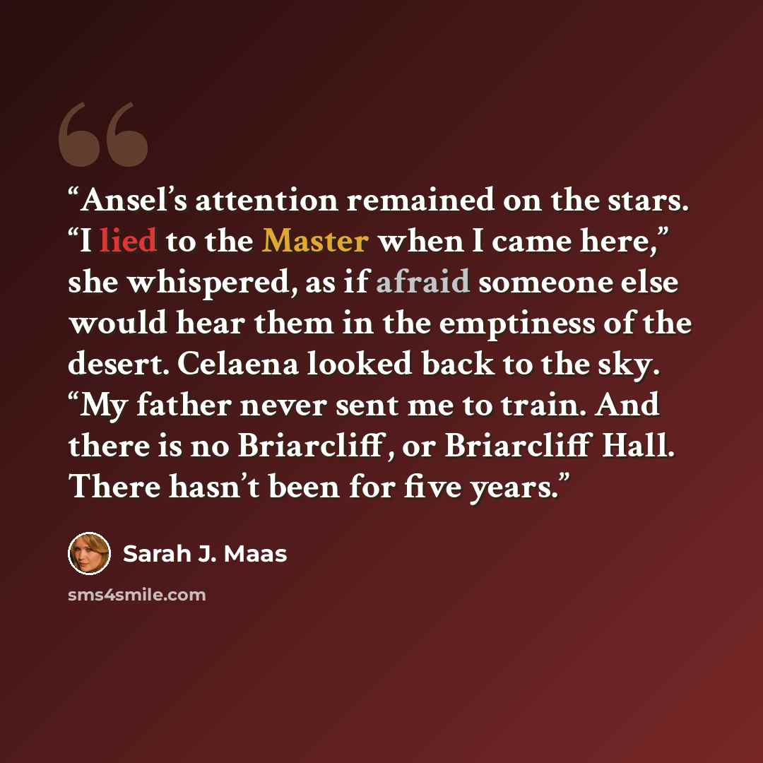 “Ansel’s attention remained on the stars. “I lied to the Master when I came here,” she whispered, as if afraid someone else would hear them in the emptiness of the desert. Celaena looked back to the sky. “My father never sent me to train. And there is no Briarcliff, or Briarcliff Hall. There hasn’t…” quote by Sarah J. Maas