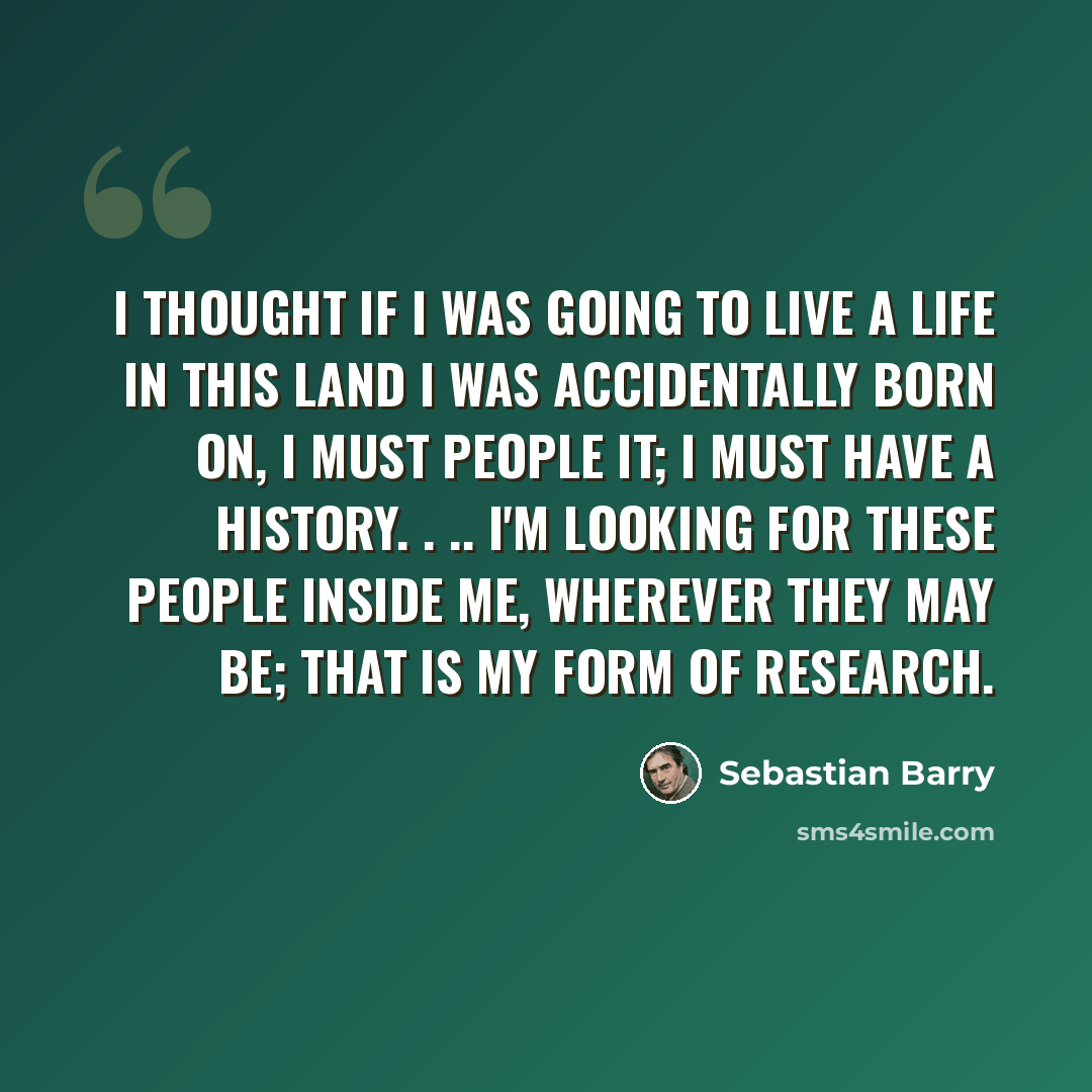 “I thought if I was going to live a life in this land I was accidentally born on, I must people it; I must have a history. . .. I'm looking for these people inside me, wherever they may be; that is my form of research.” quote by Sebastian Barry