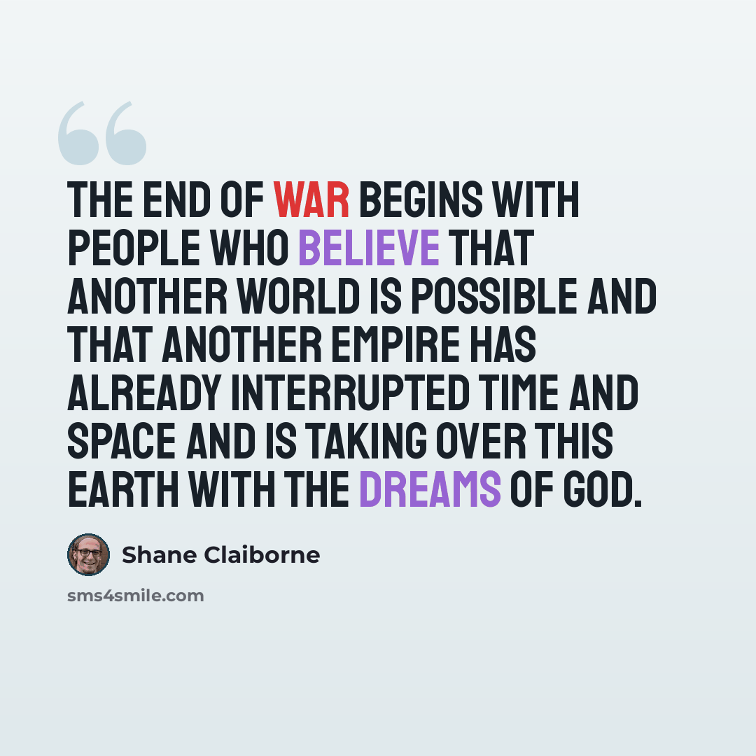 “The end of war begins with people who believe that another world is possible and that another empire has already interrupted time and space and is taking over this earth with the dreams of God.” quote by Shane Claiborne
