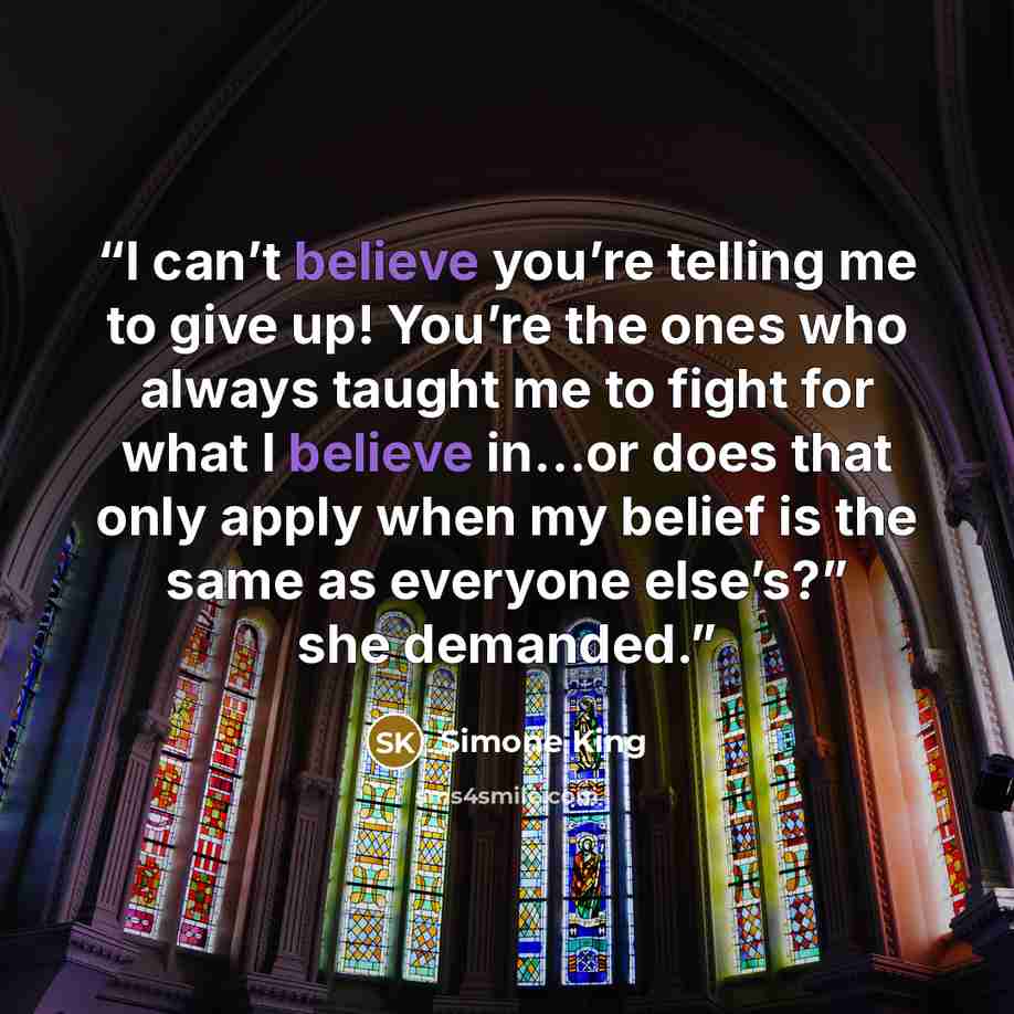 “I can’t believe you’re telling me to give up! You’re the ones who always taught me to fight for what I believe in…or does that only apply when my belief is the same as everyone else’s?” she demanded.” quote by Simone King