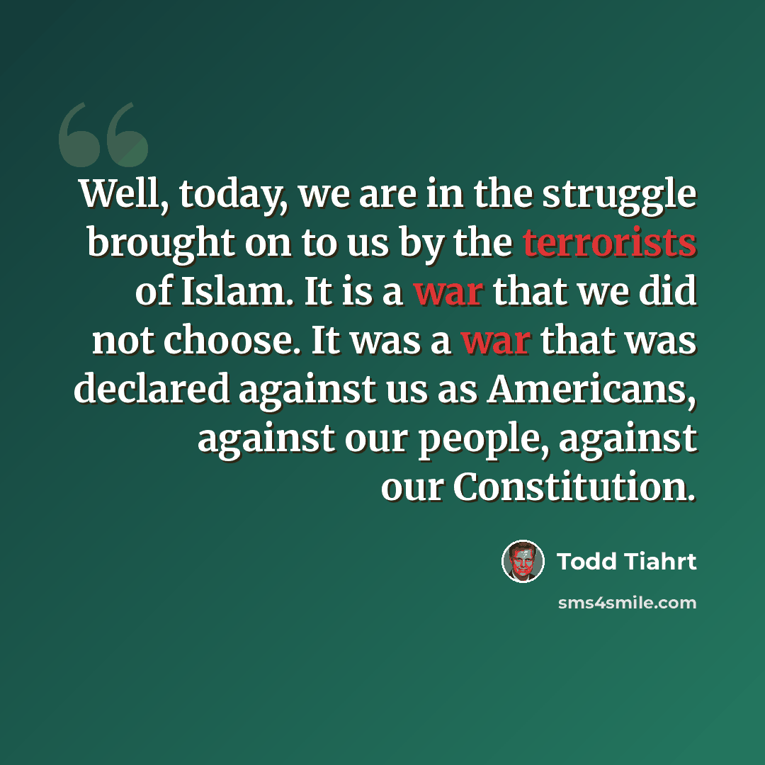“Well, today, we are in the struggle brought on to us by the terrorists of Islam. It is a war that we did not choose. It was a war that was declared against us as Americans, against our people, against our Constitution.” quote by Todd Tiahrt