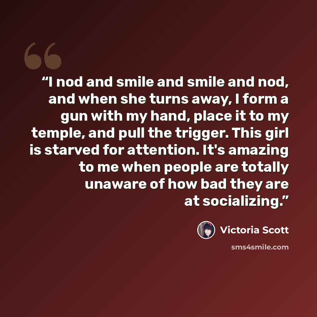 “I nod and smile and smile and nod, and when she turns away, I form a gun with my hand, place it to my temple, and pull the trigger. This girl is starved for attention. It's amazing to me when people are totally unaware of how bad they are at socializing.” quote by Victoria Scott