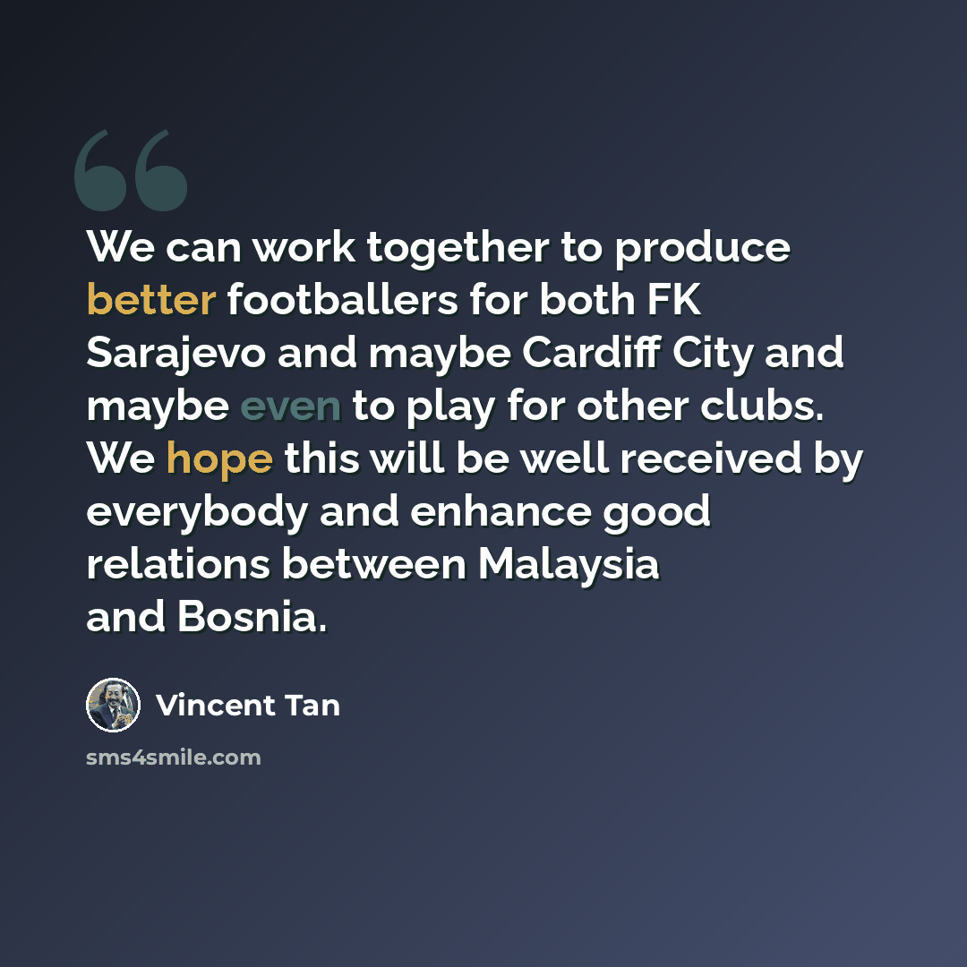 “We can work together to produce better footballers for both FK Sarajevo and maybe Cardiff City and maybe even to play for other clubs. We hope this will be well received by everybody and enhance good relations between Malaysia and Bosnia.” quote by Vincent Tan