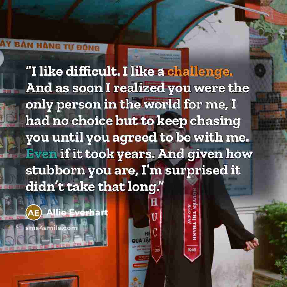 “I like difficult. I like a challenge. And as soon I realized you were the only person in the world for me, I had no choice but to keep chasing you until you agreed to be with me. Even if it took years. And given how stubborn you are, I’m surprised it didn’t take that long.” quote by Allie Everhart
