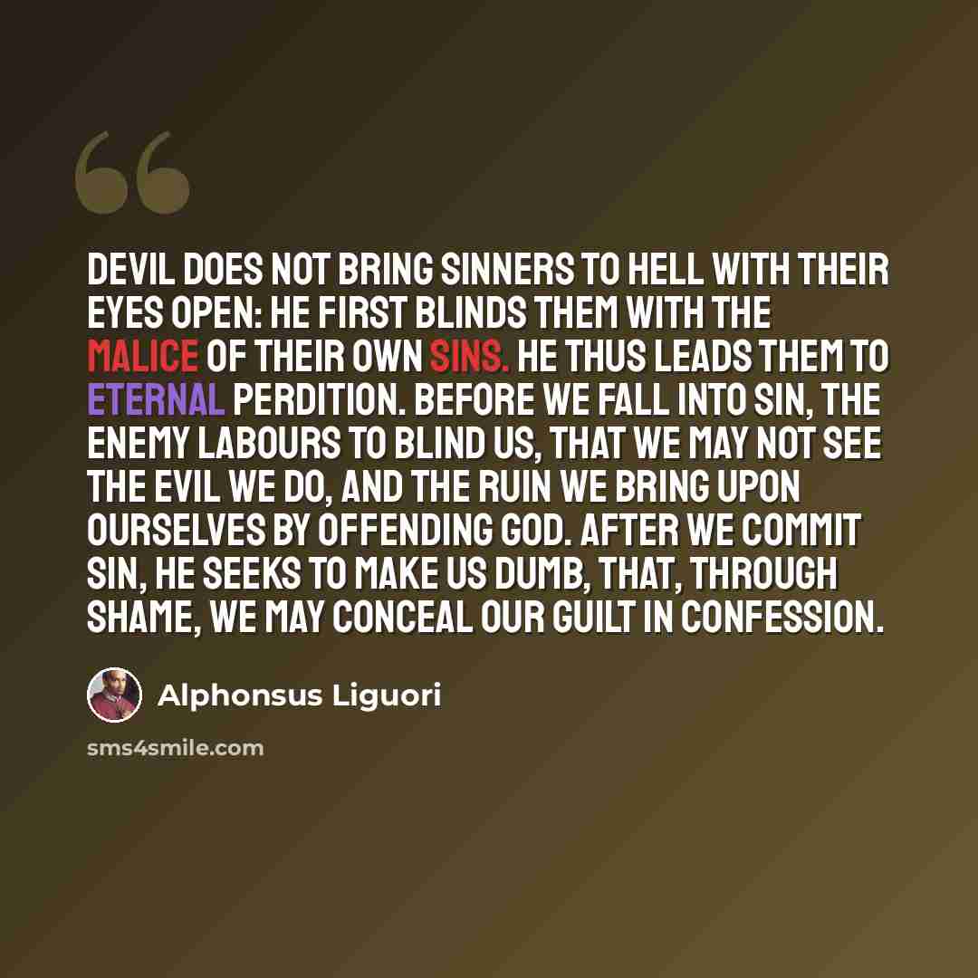 “Devil does not bring sinners to Hell with their eyes open: he first blinds them with the malice of their own sins. He thus leads them to eternal perdition. Before we fall into sin, the enemy labours to blind us, that we may not see the evil we do, and the ruin we bring upon ourselves by offending…” quote by Alphonsus Liguori