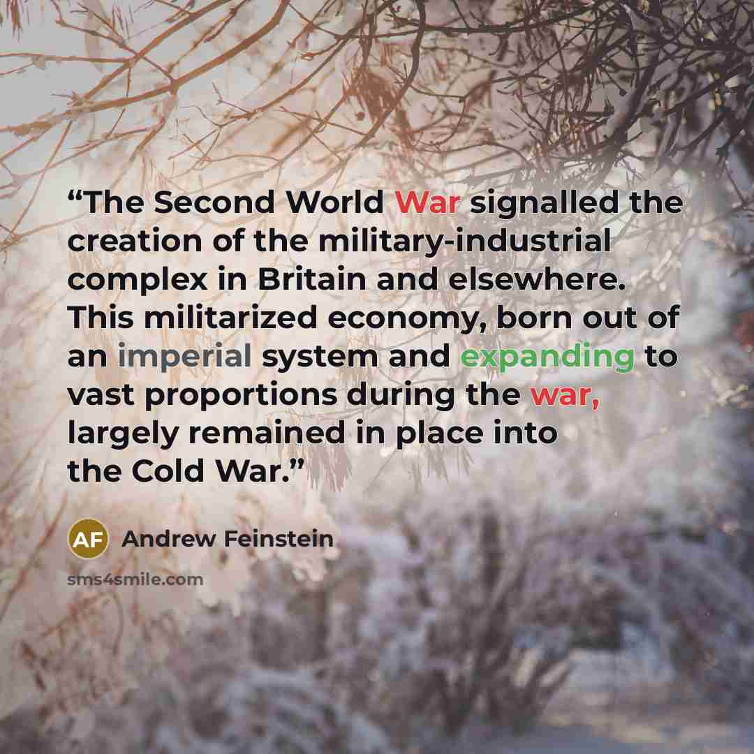 “The Second World War signalled the creation of the military-industrial complex in Britain and elsewhere. This militarized economy, born out of an imperial system and expanding to vast proportions during the war, largely remained in place into the Cold War.” quote by Andrew Feinstein