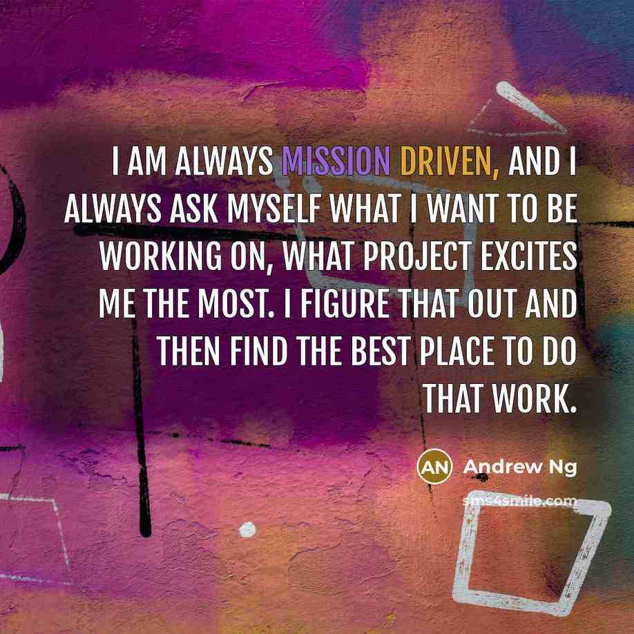 “I am always mission driven, and I always ask myself what I want to be working on, what project excites me the most. I figure that out and then find the best place to do that work.” quote by Andrew Ng
