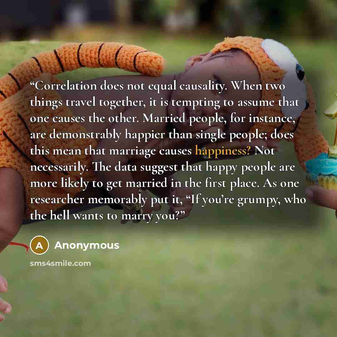 “Correlation does not equal causality. When two things travel together, it is tempting to assume that one causes the other. Married people, for instance, are demonstrably happier than single people; does this mean that marriage causes happiness? Not necessarily. The data suggest that happy people…” quote by Anonymous