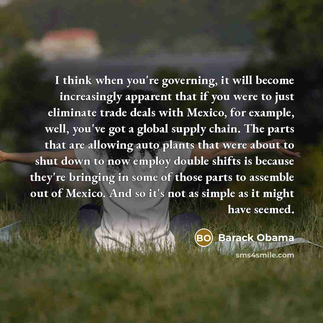 “I think when you're governing, it will become increasingly apparent that if you were to just eliminate trade deals with Mexico, for example, well, you've got a global supply chain. The parts that are allowing auto plants that were about to shut down to now employ double shifts is because they're…” quote by Barack Obama