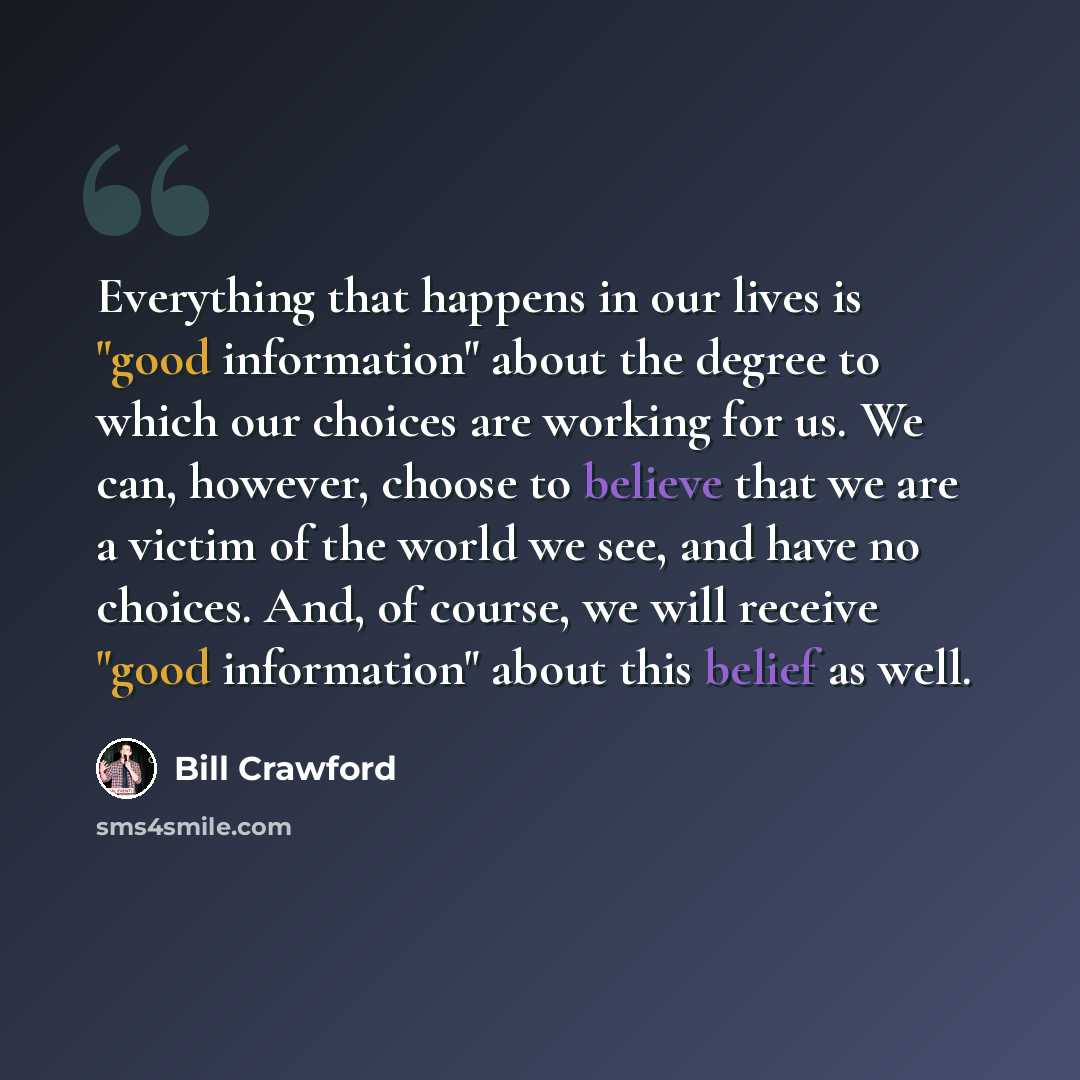 “Everything that happens in our lives is "good information" about the degree to which our choices are working for us. We can, however, choose to believe that we are a victim of the world we see, and have no choices. And, of course, we will receive "good information" about this belief as well.” quote by Bill Crawford