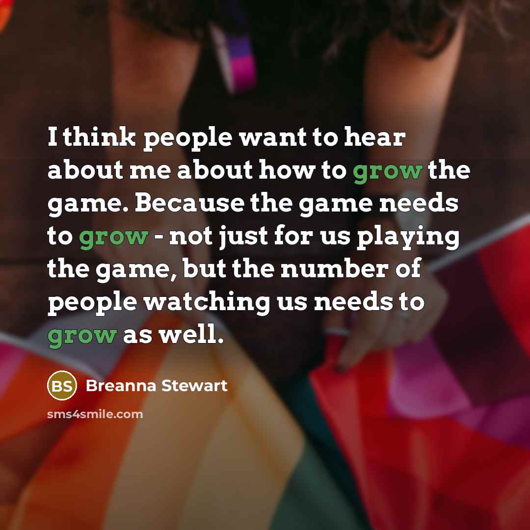 “I think people want to hear about me about how to grow the game. Because the game needs to grow - not just for us playing the game, but the number of people watching us needs to grow as well.” quote by Breanna Stewart