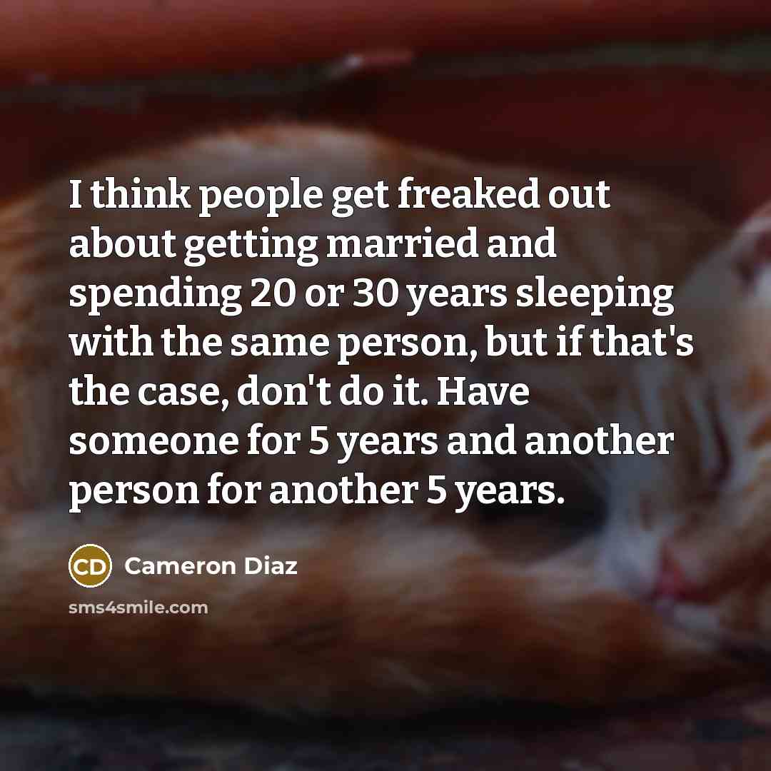 “I think people get freaked out about getting married and spending 20 or 30 years sleeping with the same person, but if that's the case, don't do it. Have someone for 5 years and another person for another 5 years.” quote by Cameron Diaz