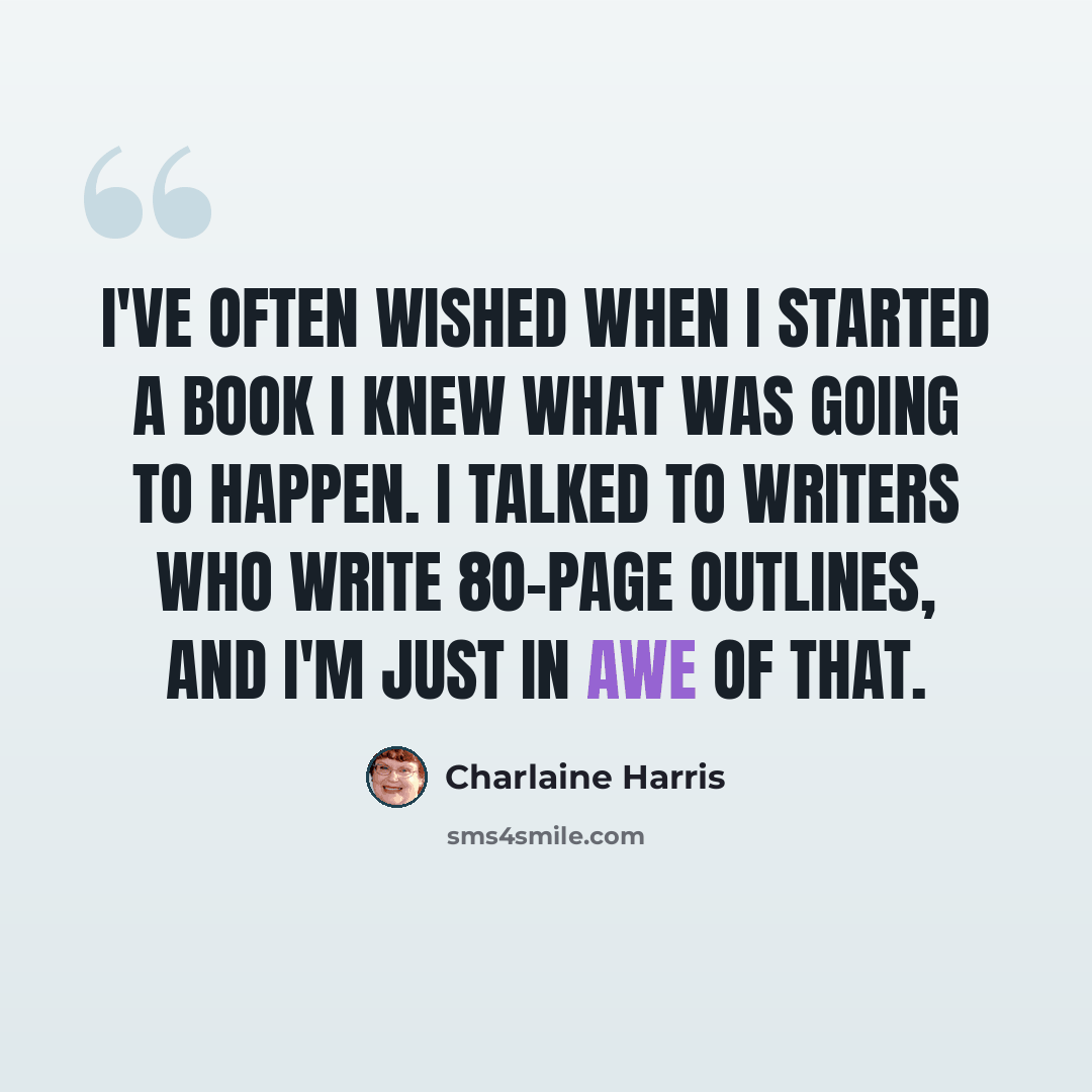 “I've often wished when I started a book I knew what was going to happen. I talked to writers who write 80-page outlines, and I'm just in awe of that.” quote by Charlaine Harris