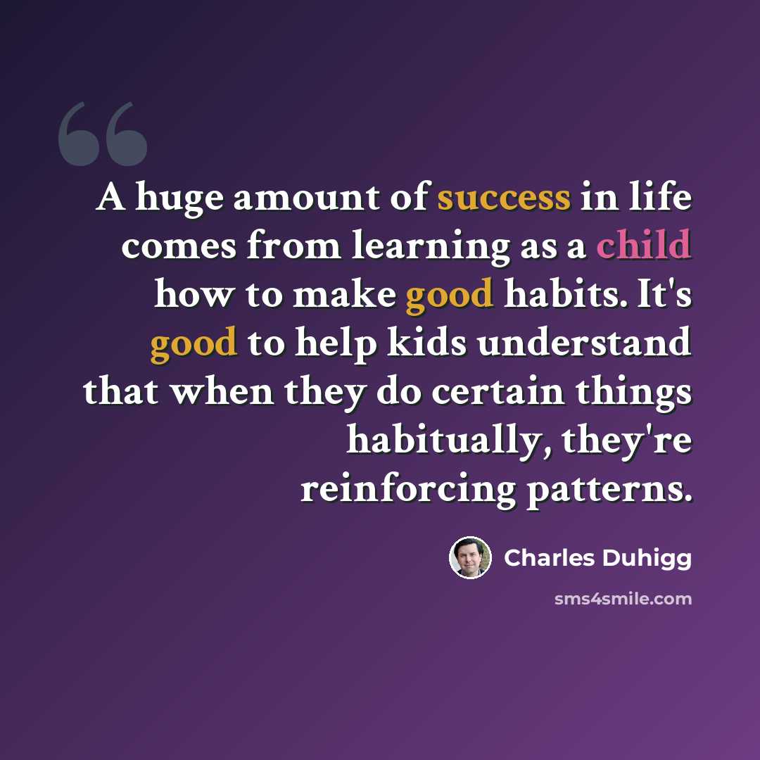 “A huge amount of success in life comes from learning as a child how to make good habits. It's good to help kids understand that when they do certain things habitually, they're reinforcing patterns.” quote by Charles Duhigg