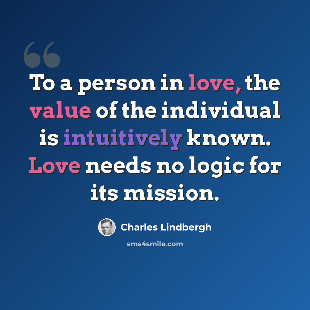 “To a person in love, the value of the individual is intuitively known. Love needs no logic for its mission.” quote by Charles Lindbergh