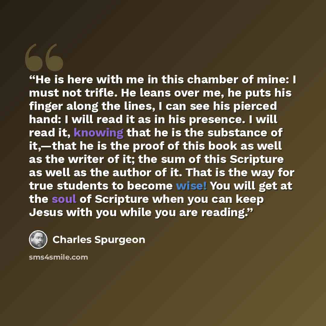 “He is here with me in this chamber of mine: I must not trifle. He leans over me, he puts his finger along the lines, I can see his pierced hand: I will read it as in his presence. I will read it, knowing that he is the substance of it,—that he is the proof of this book as well as the writer of it…” quote by Charles Spurgeon