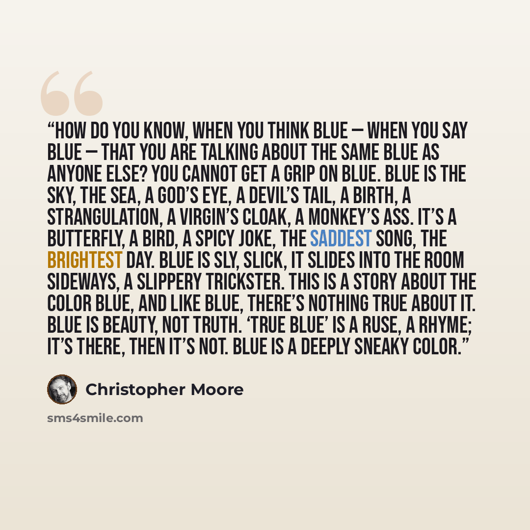 “How do you know, when you think blue — when you say blue — that you are talking about the same blue as anyone else? You cannot get a grip on blue. Blue is the sky, the sea, a god’s eye, a devil’s tail, a birth, a strangulation, a virgin’s cloak, a monkey’s ass. It’s a butterfly, a bird, a spicy…” quote by Christopher Moore