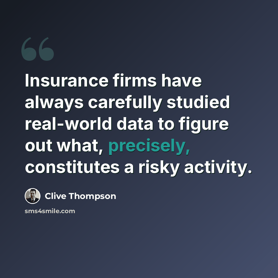 “Insurance firms have always carefully studied real-world data to figure out what, precisely, constitutes a risky activity.” quote by Clive Thompson