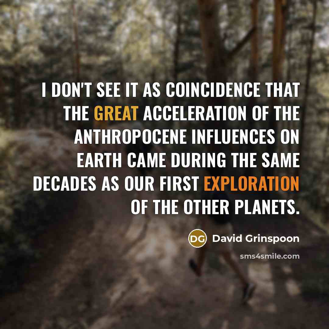 “I don't see it as coincidence that the great acceleration of the Anthropocene influences on Earth came during the same decades as our first exploration of the other planets.” quote by David Grinspoon