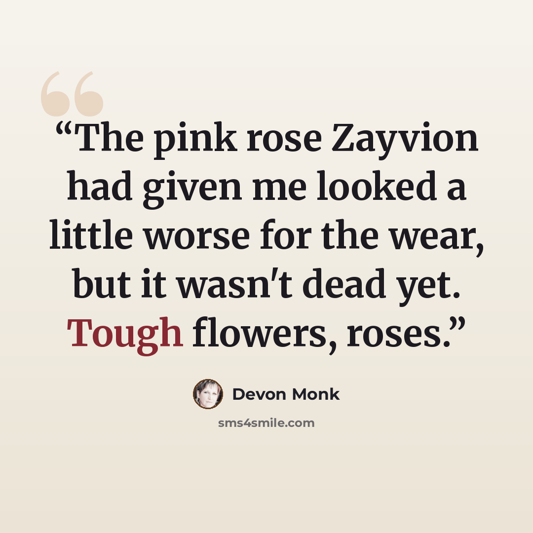 “The pink rose Zayvion had given me looked a little worse for the wear, but it wasn't dead yet. Tough flowers, roses.” quote by Devon Monk