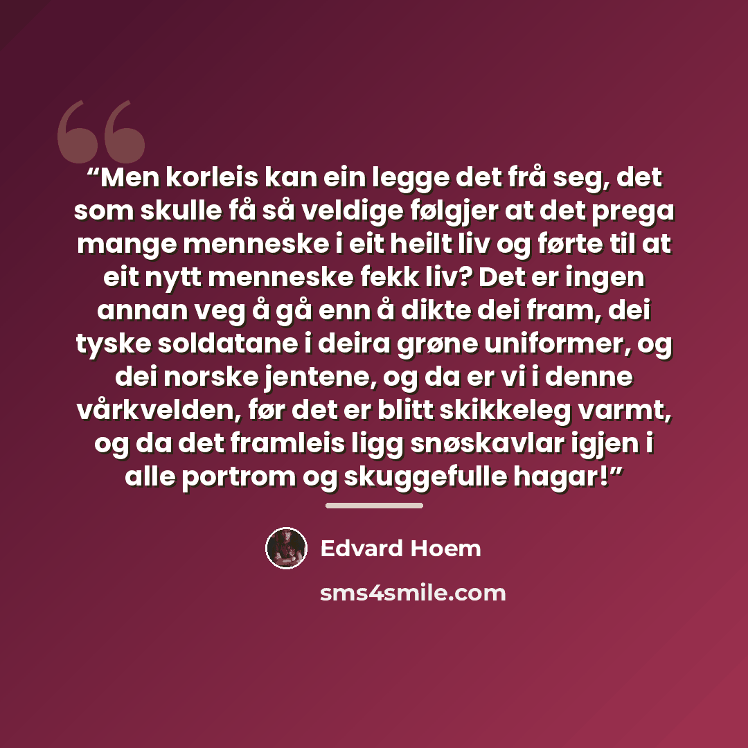 “Men korleis kan ein legge det frå seg, det som skulle få så veldige følgjer at det prega mange menneske i eit heilt liv og førte til at eit nytt menneske fekk liv? Det er ingen annan veg å gå enn å dikte dei fram, dei tyske soldatane i deira grøne uniformer, og dei norske jentene, og da er vi i…” quote by Edvard Hoem