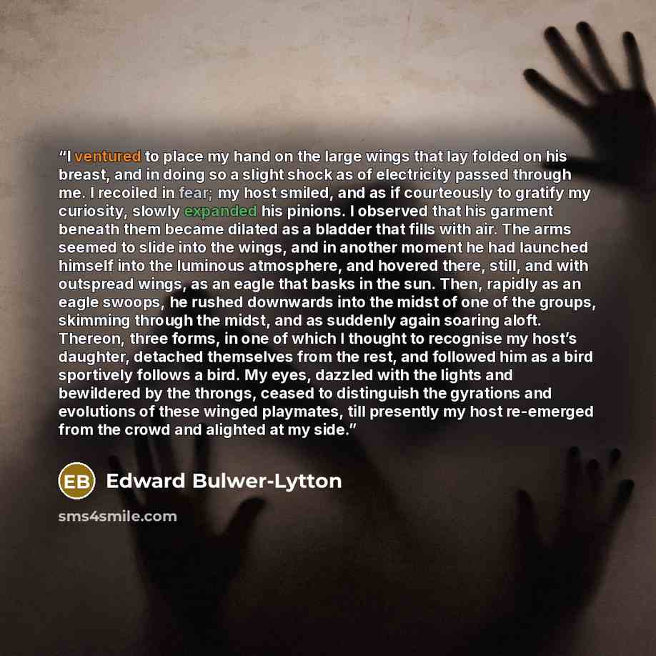 “I ventured to place my hand on the large wings that lay folded on his breast, and in doing so a slight shock as of electricity passed through me. I recoiled in fear; my host smiled, and as if courteously to gratify my curiosity, slowly expanded his pinions. I observed that his garment beneath them…” quote by Edward Bulwer-Lytton