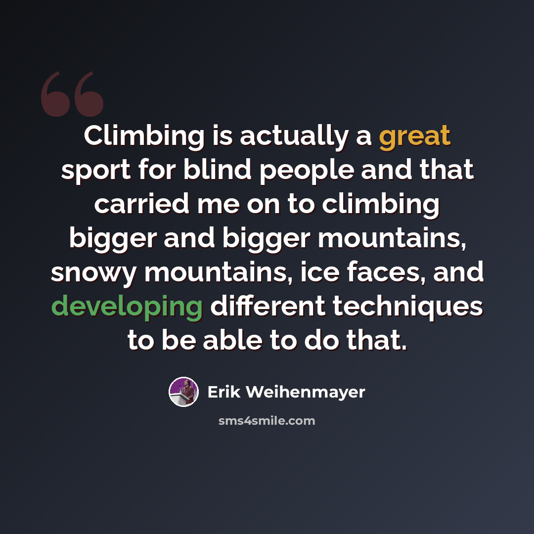 “Climbing is actually a great sport for blind people and that carried me on to climbing bigger and bigger mountains, snowy mountains, ice faces, and developing different techniques to be able to do that.” quote by Erik Weihenmayer