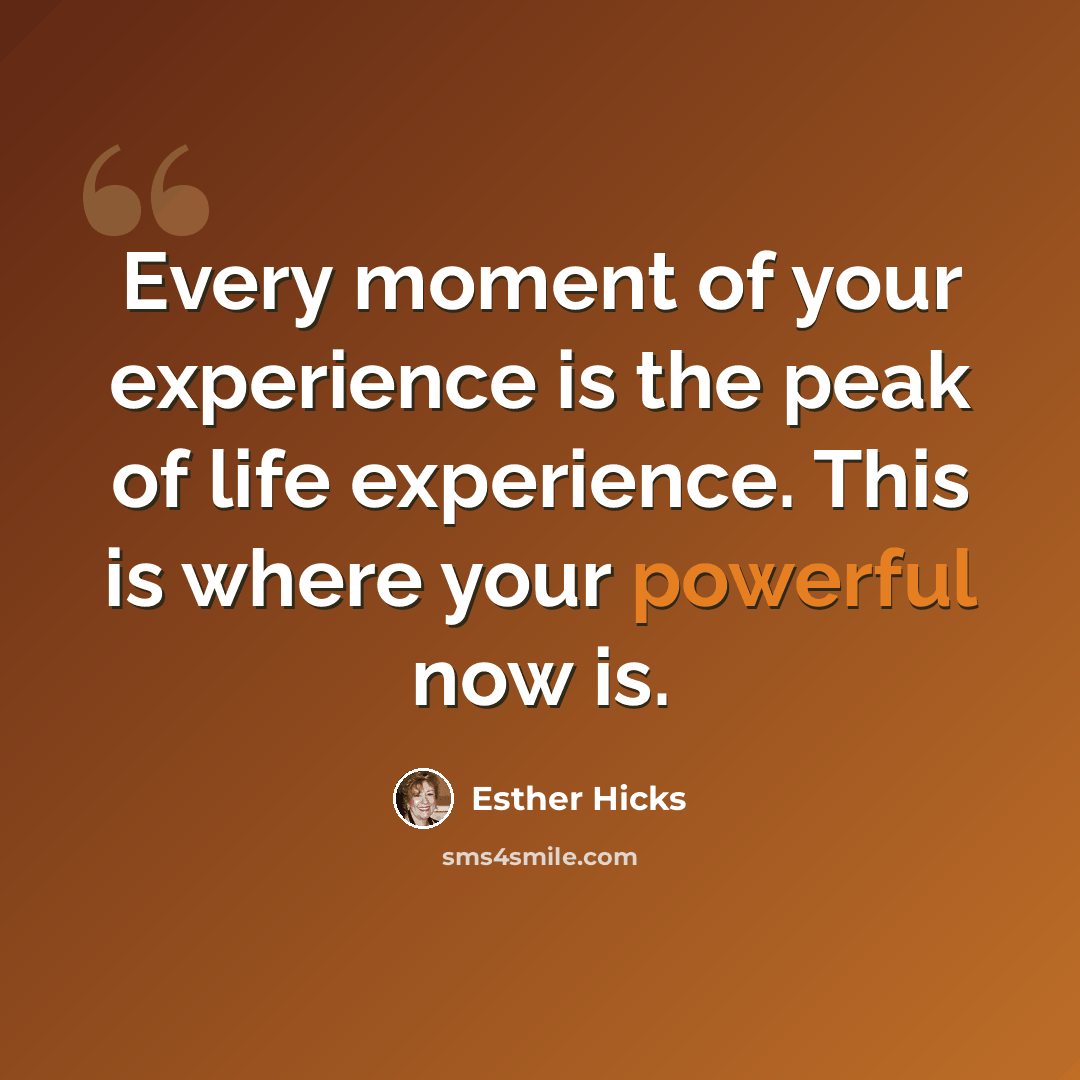 “Every moment of your experience is the peak of life experience. This is where your powerful now is.” quote by Esther Hicks