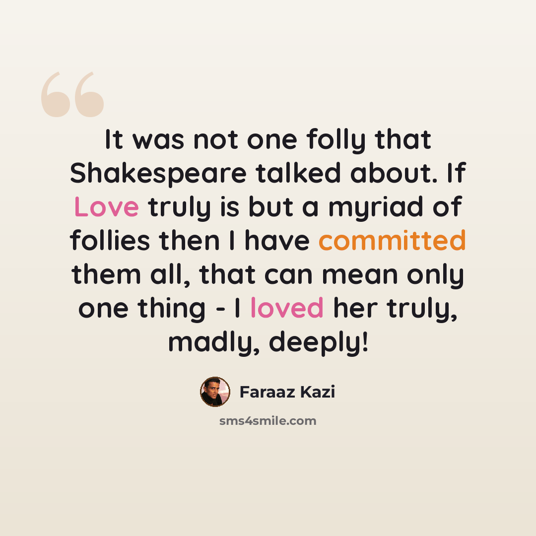 “It was not one folly that Shakespeare talked about. If Love truly is but a myriad of follies then I have committed them all, that can mean only one thing - I loved her truly, madly, deeply!” quote by Faraaz Kazi